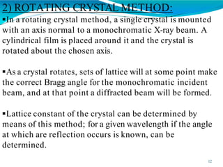 2) ROTATING CRYSTAL METHOD:
12
In a rotating crystal method, a single crystal is mounted
with an axis normal to a monochromatic X-ray beam. A
cylindrical film is placed around it and the crystal is
rotated about the chosen axis.
As a crystal rotates, sets of lattice will at some point make
the correct Bragg angle for the monochromatic incident
beam, and at that point a diffracted beam will be formed.
Lattice constant of the crystal can be determined by
means of this method; for a given wavelength if the angle
at which are reflection occurs is known, can be
determined.
 