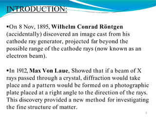 INTRODUCTION:
3
On 8 Nov, 1895, Wilhelm Conrad Röntgen
(accidentally) discovered an image cast from his
cathode ray generator, projected far beyond the
possible range of the cathode rays (now known as an
electron beam).
In 1912, Max Von Laue, Showed that if a beam of X
rays passed through a crystal, diffraction would take
place and a pattern would be formed on a photographic
plate placed at a right angle to the direction of the rays.
This discovery provided a new method for investigating
the fine structure of matter.
 
