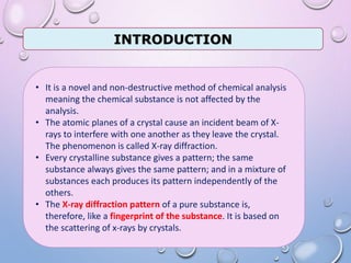 INTRODUCTION
• It is a novel and non-destructive method of chemical analysis
meaning the chemical substance is not affected by the
analysis.
• The atomic planes of a crystal cause an incident beam of X-
rays to interfere with one another as they leave the crystal.
The phenomenon is called X-ray diffraction.
• Every crystalline substance gives a pattern; the same
substance always gives the same pattern; and in a mixture of
substances each produces its pattern independently of the
others.
• The X-ray diffraction pattern of a pure substance is,
therefore, like a fingerprint of the substance. It is based on
the scattering of x-rays by crystals.
 