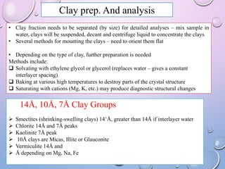 Clay prep. And analysis
• Clay fraction needs to be separated (by size) for detailed analyses – mix sample in
water, clays will be suspended, decant and centrifuge liquid to concentrate the clays
• Several methods for mounting the clays – need to orient them flat
• Depending on the type of clay, further preparation is needed
Methods include:
 Solvating with ethylene glycol or glycerol (replaces water – gives a constant
interlayer spacing)
 Baking at various high temperatures to destroy parts of the crystal structure
 Saturating with cations (Mg, K, etc.) may produce diagnostic structural changes
14Å, 10Å, 7Å Clay Groups
 Smectites (shrinking-swelling clays) 14+Å, greater than 14Å if interlayer water
 Chlorite 14Å and 7Å peaks
 Kaolinite 7Å peak
 10Å clays are Micas, Illite or Glauconite
 Vermiculite 14Å and
 Å depending on Mg, Na, Fe
 