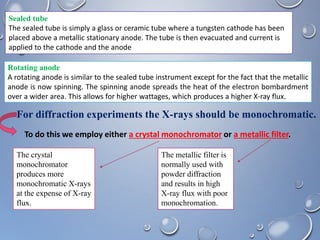 Sealed tube
The sealed tube is simply a glass or ceramic tube where a tungsten cathode has been
placed above a metallic stationary anode. The tube is then evacuated and current is
applied to the cathode and the anode
Rotating anode
A rotating anode is similar to the sealed tube instrument except for the fact that the metallic
anode is now spinning. The spinning anode spreads the heat of the electron bombardment
over a wider area. This allows for higher wattages, which produces a higher X-ray flux.
For diffraction experiments the X-rays should be monochromatic.
The crystal
monochromator
produces more
monochromatic X-rays
at the expense of X-ray
flux.
The metallic filter is
normally used with
powder diffraction
and results in high
X-ray flux with poor
monochromation.
To do this we employ either a crystal monochromator or a metallic filter.
 