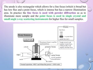 The anode is also rectangular which allows for a line focus (which is broad but
has low flux and a point focus, which is intense but has a narrow illumination
area. In practice the line focus is used with powder diffraction so as to
illuminate more sample and the point focus is used in single crystal and
small angle x-ray scattering instruments for higher flux for small samples.
 