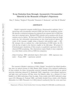 X-ray Emission from Strongly Asymmetric Circumstellar
                                                           Material in the Remnant of Kepler’s Supernova

                                              Mary T. Burkey,1 Stephen P. Reynolds,1 Kazimierz J. Borkowski,1 and John M. Blondin1
arXiv:1212.4534v1 [astro-ph.GA] 18 Dec 2012




                                                                                             ABSTRACT


                                                          Kepler’s supernova remnant resulted from a thermonuclear explosion, but is
                                                      interacting with circumstellar material (CSM) lost from the progenitor system.
                                                      We describe a statistical technique for isolating X-ray emission due to CSM from
                                                      that due to shocked ejecta. Shocked CSM coincides well in position with 24 µm
                                                      emission seen by Spitzer. We ﬁnd most CSM to be distributed along the bright
                                                      north rim, but substantial concentrations are also found projected against the
                                                      center of the remnant, roughly along a diameter with position angle ∼ 100◦ .
                                                      We interpret this as evidence for a disk distribution of CSM before the SN,
                                                      with the line of sight to the observer roughly in the disk plane. We present 2-
                                                      D hydrodynamic simulations of this scenario, in qualitative agreement with the
                                                      observed CSM morphology. Our observations require Kepler to have originated
                                                      in a close binary system with an AGB star companion.

                                                      Subject headings: ISM: individual objects (G4.5+6.8) — ISM: supernova rem-
                                                      nants — X-rays: ISM — supernovae: general



                                                                                        1.    Introduction

                                                   The remnant of Kepler’s supernova of 1604 (“Kepler” henceforth) has deﬁed classiﬁca-
                                              tion since its optical recovery in 1943 (Baade 1943), because of its awkward combination
                                              of clear evidence for dense circumstellar material (originally identiﬁed through an optical
                                              spectrum indicating enhanced N; Minkowski 1943), suggesting a core-collapse supernova,
                                              and light curve and location (470 kpc above the Galactic plane, for a distance of 4 kpc;
                                              Sankrit et al. 2005) indicating a Type Ia origin. X-ray studies with ASCA indicated a large
                                              mass of Fe (Kinugasa & Tsunemi 1999), and ﬁnally detailed X-ray studies with Chandra
                                              (Reynolds et al. 2007; Patnaude et al. 2012) showed conclusively that the event must have

                                                1
                                                    Department of Physics, North Carolina State University, Raleigh NC 27695-8202; reynolds@ncsu.edu
 