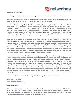 FOR IMMEDIATE RELEASE
India X-Ray Equipment Market Outlook – Rising Number of Medical Establishments Aiding Growth
Netscribes, Inc. launches a report on the X-Ray Equipment Market in India 2015 covering a market with
strong growth potential. It is a part of Netscribes’ Healthcare Industry Series.
Mumbai, India – February 17, 2015 – Global market intelligence firm, Netscribes, Inc. released its latest
report on the ‘X-Ray Equipment Market in India 2015’. The Indian medical devices market is largely
dependent on imports from foreign countries. In such a sector, domestic manufacturers of x-ray
equipment have managed to not only carve a space for themselves in the market, but also export their
products to other countries and earn high revenues. With health infrastructure in the country
continuously improving and new hospitals and medical centers being rapidly set up, the market for x-ray
equipment is expected to experience increased demand.
Netscribes’ latest market research report titled X-Ray Equipment Market in India 2015 states that the
demand for x-ray equipment in the country is increasing due to a number of factors. Healthcare sector in
India is growing at a tremendous rate with a large number of hospitals and diagnostic centers being set
up. X-ray machines being an indispensable part of most medical centers, the market is experiencing
steady demand. The market is categorized into analog and digital segments. At present the market is
experiencing a shift from analog to digital models owing to the better imaging results of the latter as well
as willingness of medical centers to improve their services. The growing target base of consumers will
boost sales and the market is expected to exhibit steady growth in future.
Despite the market for medical devices being mostly dominated by multinational companies, in the case
of x-ray equipment, there are a large number of both domestic and foreign companies operating in the
market. The presence of a large number of players has ensured there is stiff competition in the market.
Companies look to outdo each other by providing additional features in their products, or by providing
products with similar features at a lower price. Products from foreign companies are generally priced
higher than the products of Indian companies and these products are mostly used by the top hospitals in
large cities. However, with medical centers in smaller cities and towns also striving to provide quality
service, Indian companies are also experiencing high demand for their products. Overall, the market for
x-ray equipment is exhibiting steady growth and holds ample opportunities for the players operating in
this market.
For more details on the content of each report and ordering information please contact:
Phone:+91 22 4098 7600
E-Mail: info@netscribes.com
About Netscribes
Netscribes (www.netscribes.com ) is a pioneering knowledge consulting and solutions firm with clientele
across the globe. The company’s expertise spans areas of investment & business research, business &
corporate intelligence, publishing services and customized knowledge database creation. At its core lies a
true value proposition that draws upon a vast knowledge base.
 