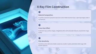 X-Ray Film Construction
Material Composition
X-ray films consist of a polyester base and a silver halide emulsion layer, capturing images under X-
ray exposure.
Cross-Over Effect
Scattered X-rays can blur images, mitigated by films with antiscatter features, essential for image
quality.
Film Sensitivity
Sensitivity varies with silver halide crystal size; smaller crystals yield detail while larger offer
quicker exposure.
 