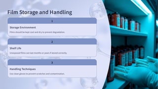 Film Storage and Handling
Storage Environment
Films should be kept cool and dry to prevent degradation.
Shelf Life
Unexposed films can last months or years if stored correctly.
Handling Techniques
Use clean gloves to prevent scratches and contamination.
 
