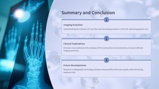 Summary and Conclusion
Imaging Evolution
Understanding the evolution of X-ray films and intensifying screens is critical for optimizing patient care.
Clinical Implications
Clinicians must understand the interplay of film construction and sensitometry to ensure effective
imaging processes.
Future Developments
Research in radiographic technology promises enhanced film and screen quality while minimizing
exposure risks.
 