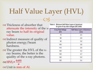 
 Thickness of absorber that
attenuate the intensity of the x-
ray beam to half its original
value.
 Indirect measure of quality of
photon energy/beam
hardness.
 The greater the HVL of the x-
ray beams, the better is the
quality of the x-ray photons.
 HVL=
0.693
𝜇
 Unit is mm of Al.
Half Value Layer (HVL)
 