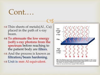
Cont.…
 Thin sheets of metals(Al , Cu)
placed in the path of x-ray
beam.
 To attenuate the low energy
(soft) x-ray photons from the
spectrum before reaching to
the patient body are filters.
 And the process is known as
filtration/beam hardening.
 Unit is mm Al equivalent.
 