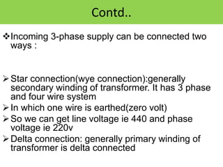Contd..
Incoming 3-phase supply can be connected two
ways :
Star connection(wye connection):generally
secondary winding of transformer. It has 3 phase
and four wire system
In which one wire is earthed(zero volt)
So we can get line voltage ie 440 and phase
voltage ie 220v
Delta connection: generally primary winding of
transformer is delta connected
 