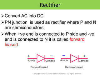 Rectifier
Convert AC into DC
PN junction is used as rectifier where P and N
are semiconductors
When +ve end is connected to P side and -ve
end is connected to N it is called forward
biased.
 