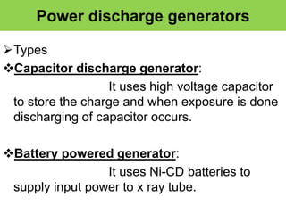 Power discharge generators
Types
Capacitor discharge generator:
It uses high voltage capacitor
to store the charge and when exposure is done
discharging of capacitor occurs.
Battery powered generator:
It uses Ni-CD batteries to
supply input power to x ray tube.
 