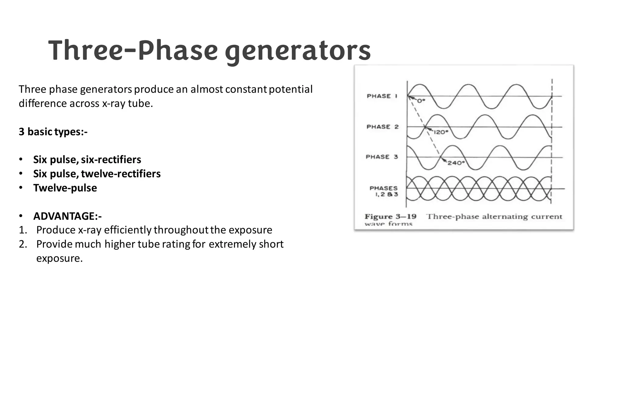 Three-Phase generators
Three phase generators produce an almost constantpotential
difference across x-ray tube.
3 basic types:-
• Six pulse, six-rectifiers
• Six pulse, twelve-rectifiers
• Twelve-pulse
• ADVANTAGE:-
1. Produce x-ray efficiently throughoutthe exposure
2. Provide much higher tube rating for extremely short
exposure.
 