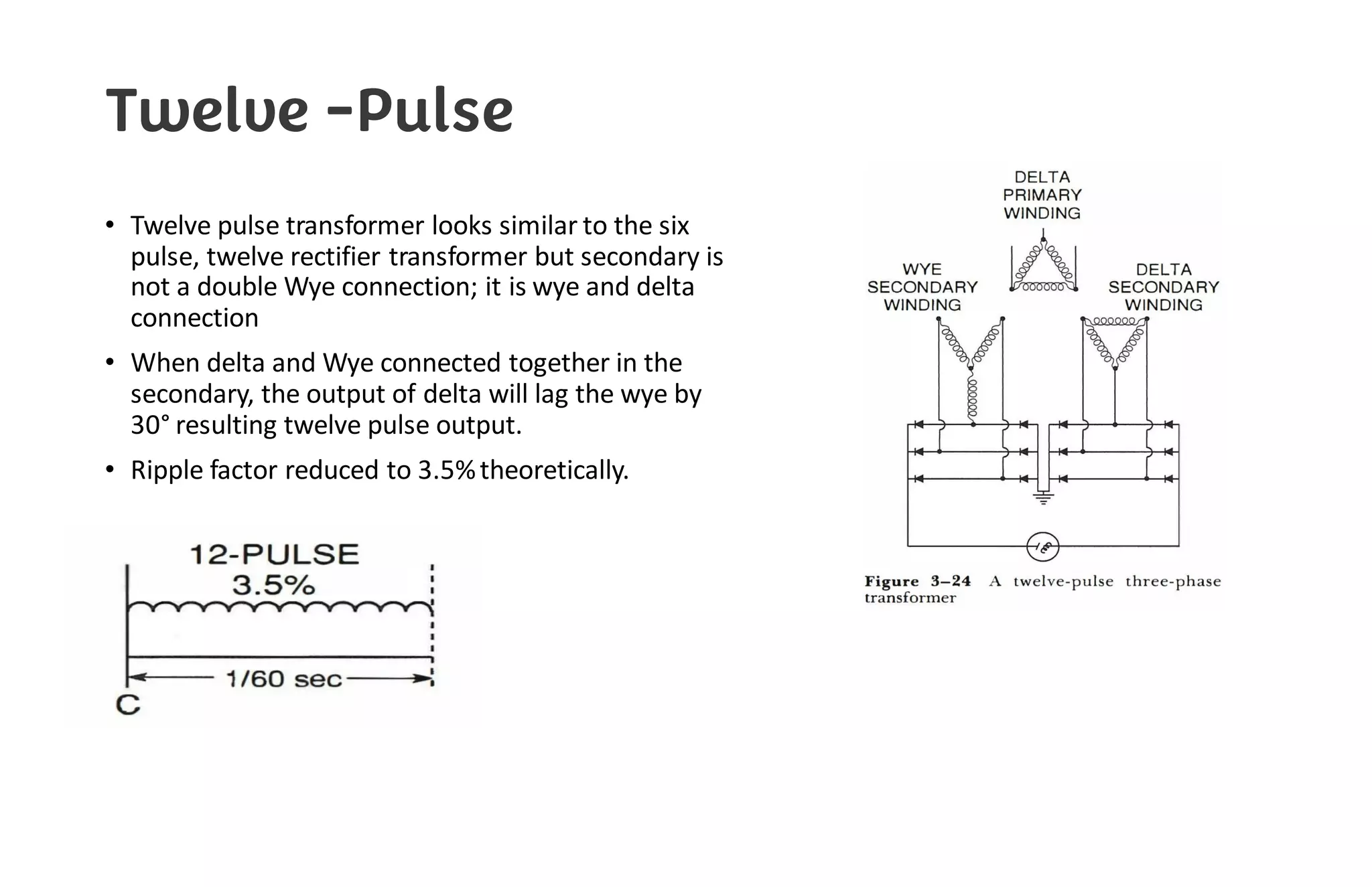 Twelve -Pulse
• Twelve pulse transformer looks similar to the six
pulse, twelve rectifier transformer but secondary is
not a double Wye connection; it is wye and delta
connection
• When delta and Wye connected together in the
secondary, the output of delta will lag the wye by
30° resulting twelve pulse output.
• Ripple factor reduced to 3.5%theoretically.
 