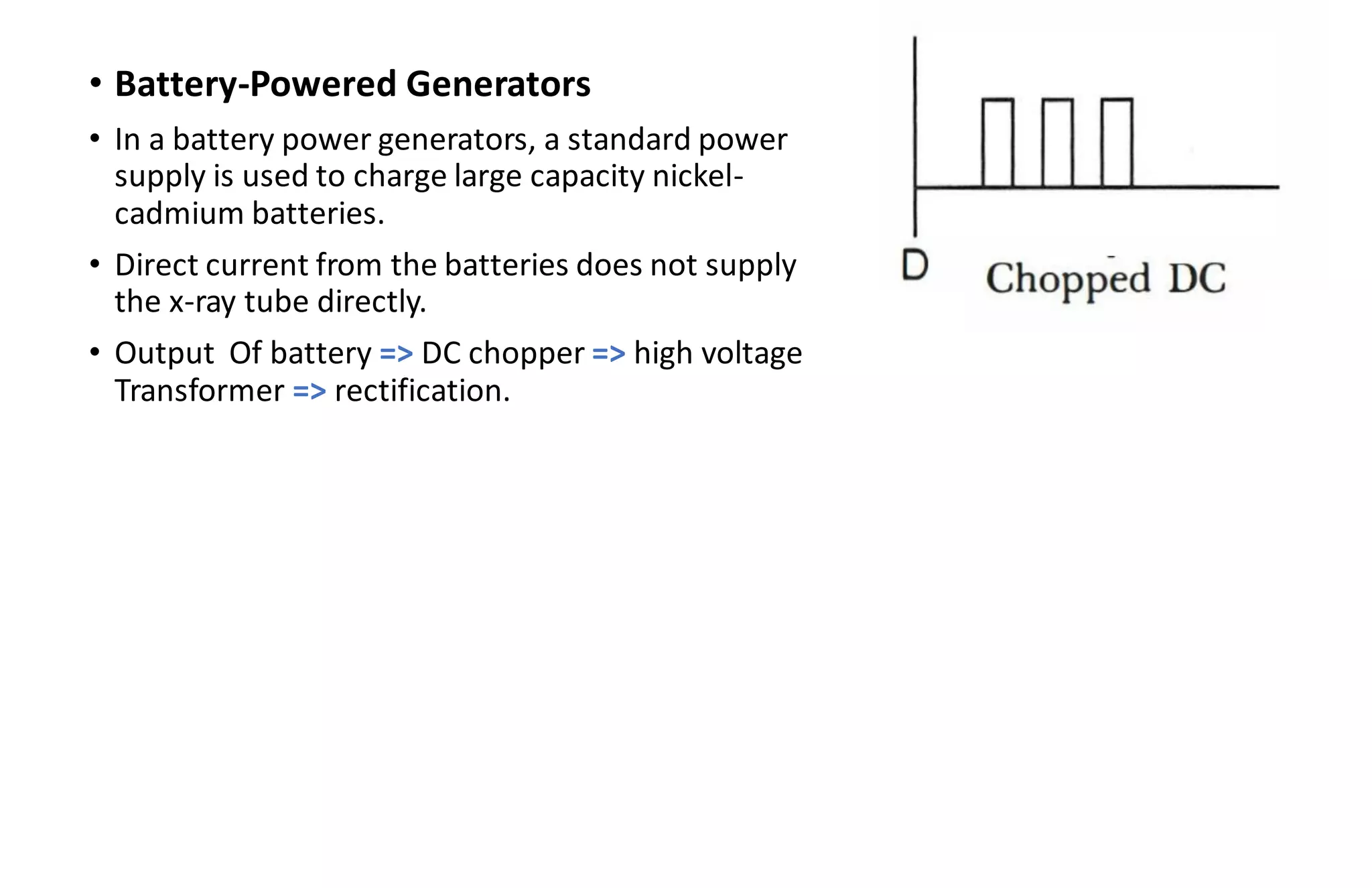• Battery-Powered Generators
• In a battery power generators, a standard power
supply is used to charge large capacity nickel-
cadmium batteries.
• Direct current from the batteries does not supply
the x-ray tube directly.
• Output Of battery => DC chopper => high voltage
Transformer => rectification.
 