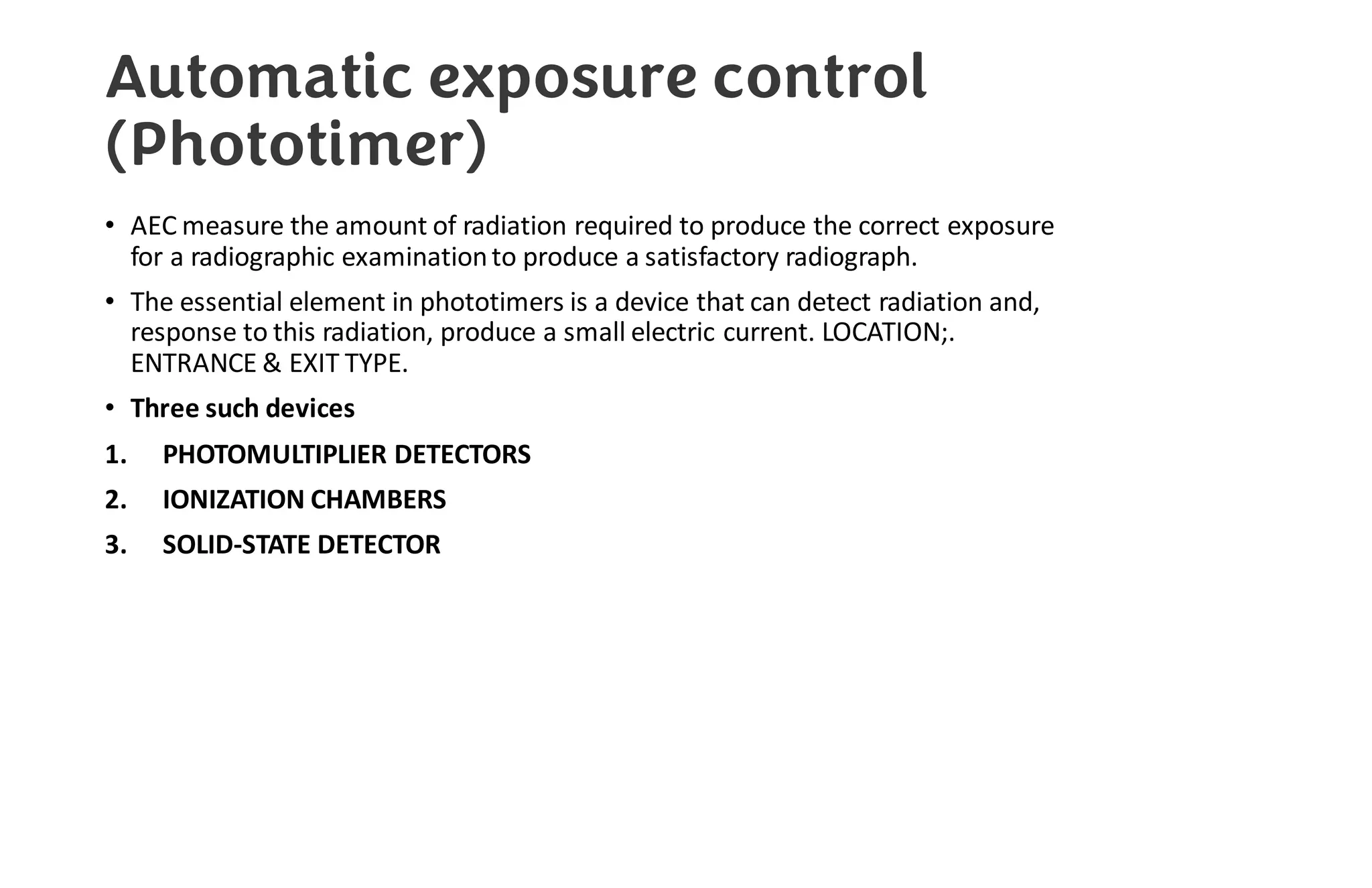 Automatic exposure control
(Phototimer)
• AEC measure the amount of radiation required to produce the correct exposure
for a radiographic examinationto produce a satisfactory radiograph.
• The essential element in phototimers is a device that can detect radiation and,
response to this radiation, produce a small electric current. LOCATION;.
ENTRANCE & EXIT TYPE.
• Three such devices
1. PHOTOMULTIPLIER DETECTORS
2. IONIZATION CHAMBERS
3. SOLID-STATE DETECTOR
 