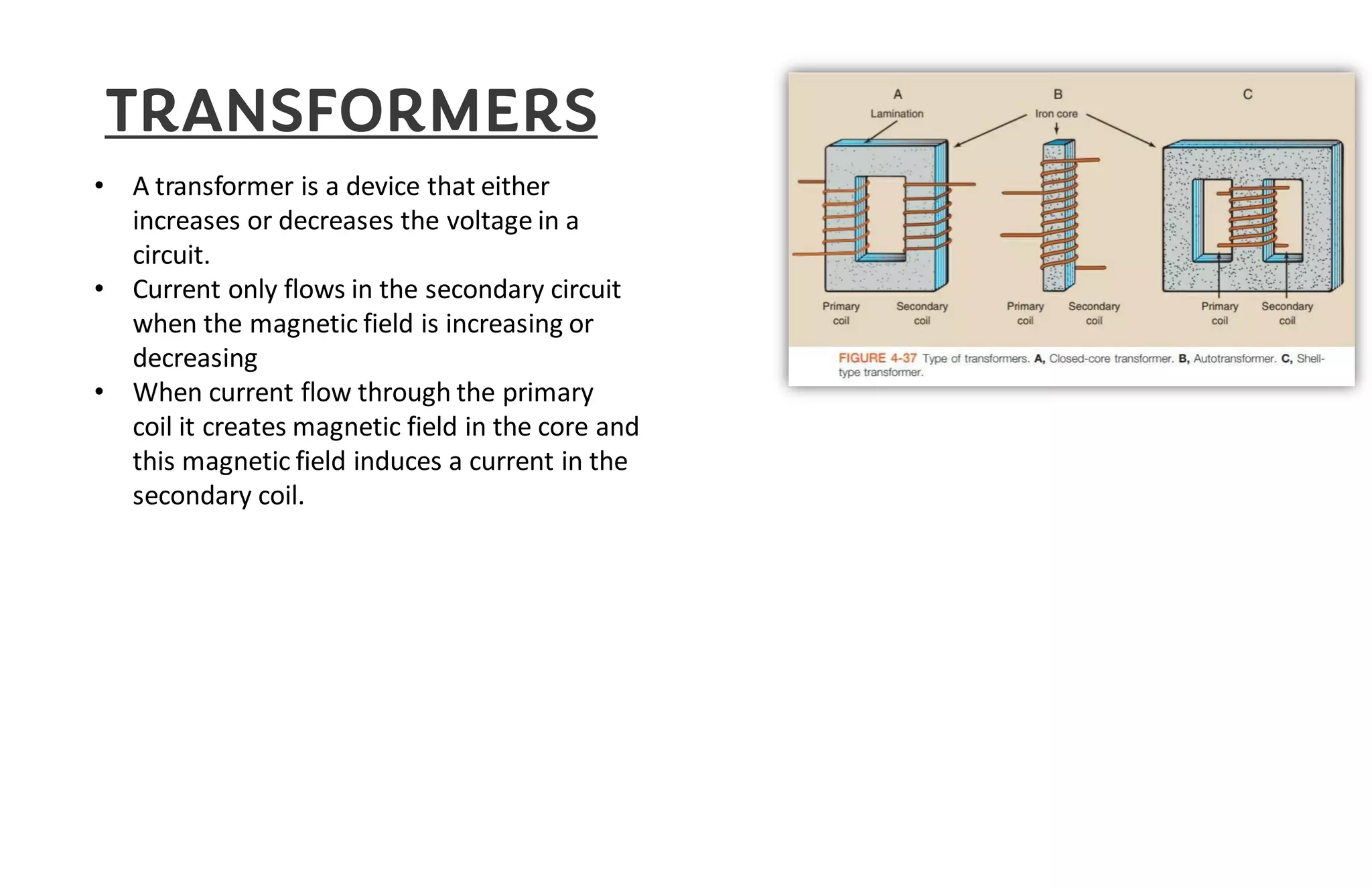 TRANSFORMERS
• A transformer is a device that either
increases or decreases the voltage in a
circuit.
• Current only flows in the secondary circuit
when the magnetic field is increasing or
decreasing
• When current flow through the primary
coil it creates magnetic field in the core and
this magnetic field induces a current in the
secondary coil.
 