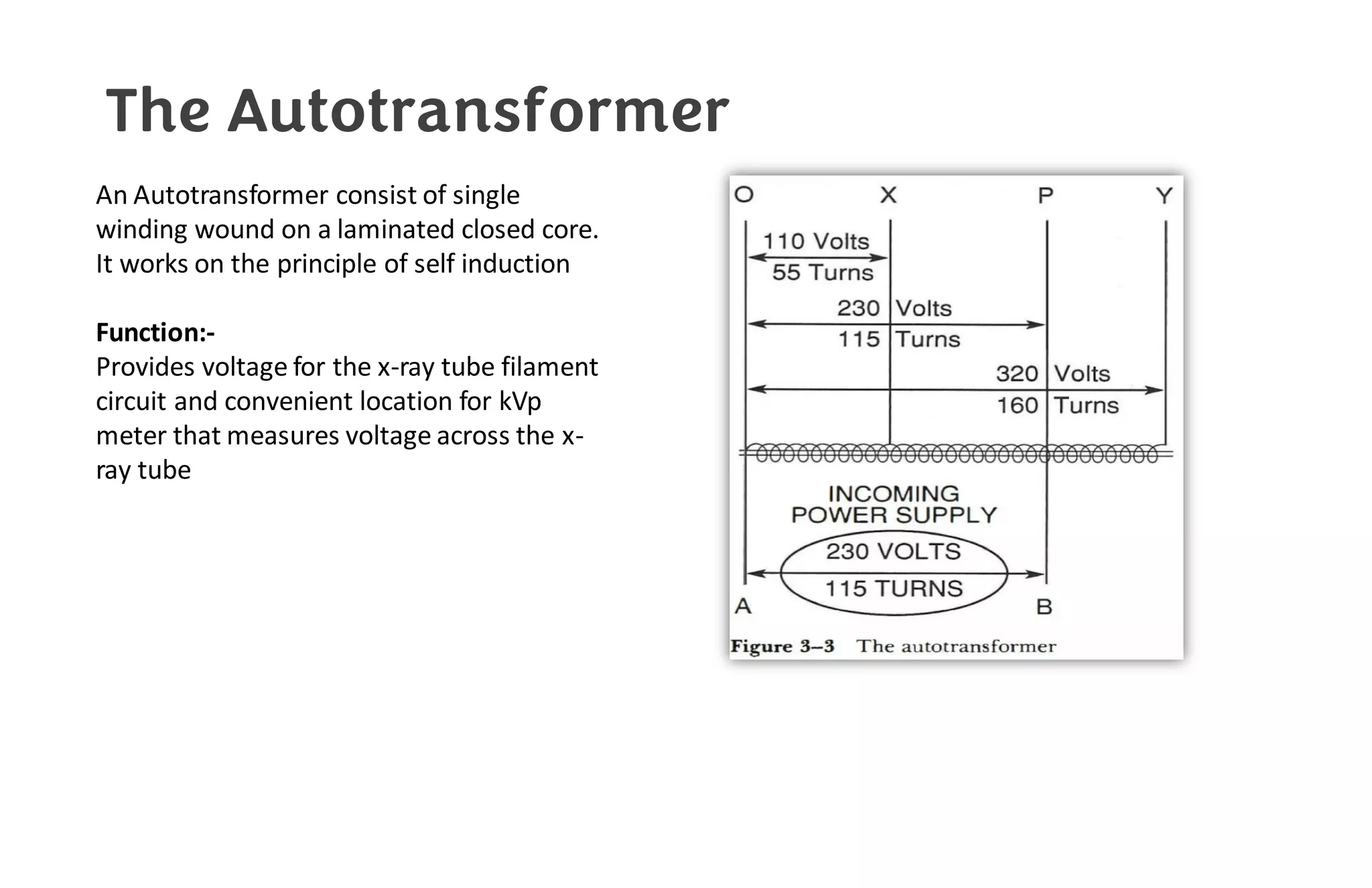 The Autotransformer
An Autotransformer consist of single
winding wound on a laminated closed core.
It works on the principle of self induction
Function:-
Provides voltage for the x-ray tube filament
circuit and convenient location for kVp
meter that measures voltage across the x-
ray tube
 