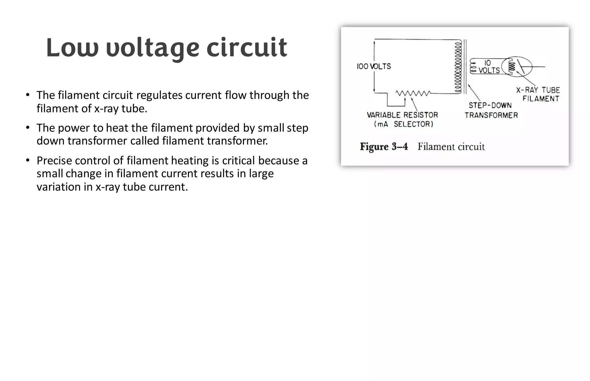 Low voltage circuit
• The filament circuit regulates current flow through the
filament of x-ray tube.
• The power to heat the filament provided by small step
down transformer called filament transformer.
• Precise control of filament heating is critical because a
small change in filament current results in large
variation in x-ray tube current.
 