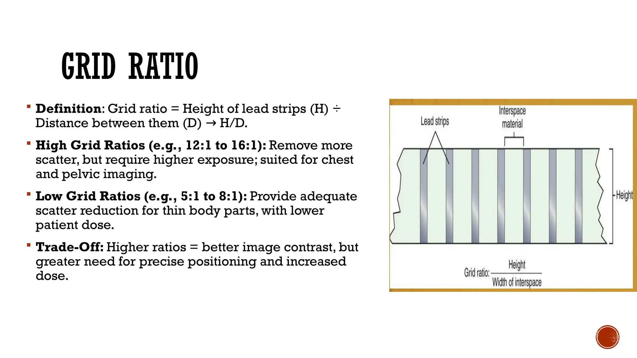 GRID RATIO
 Definition: Grid ratio = Height of lead strips (H) ÷
Distance between them (D) H/D.
→
 High Grid Ratios (e.g., 12:1 to 16:1): Remove more
scatter, but require higher exposure; suited for chest
and pelvic imaging.
 Low Grid Ratios (e.g., 5:1 to 8:1): Provide adequate
scatter reduction for thin body parts, with lower
patient dose.
 Trade-Off: Higher ratios = better image contrast, but
greater need for precise positioning and increased
dose.
 