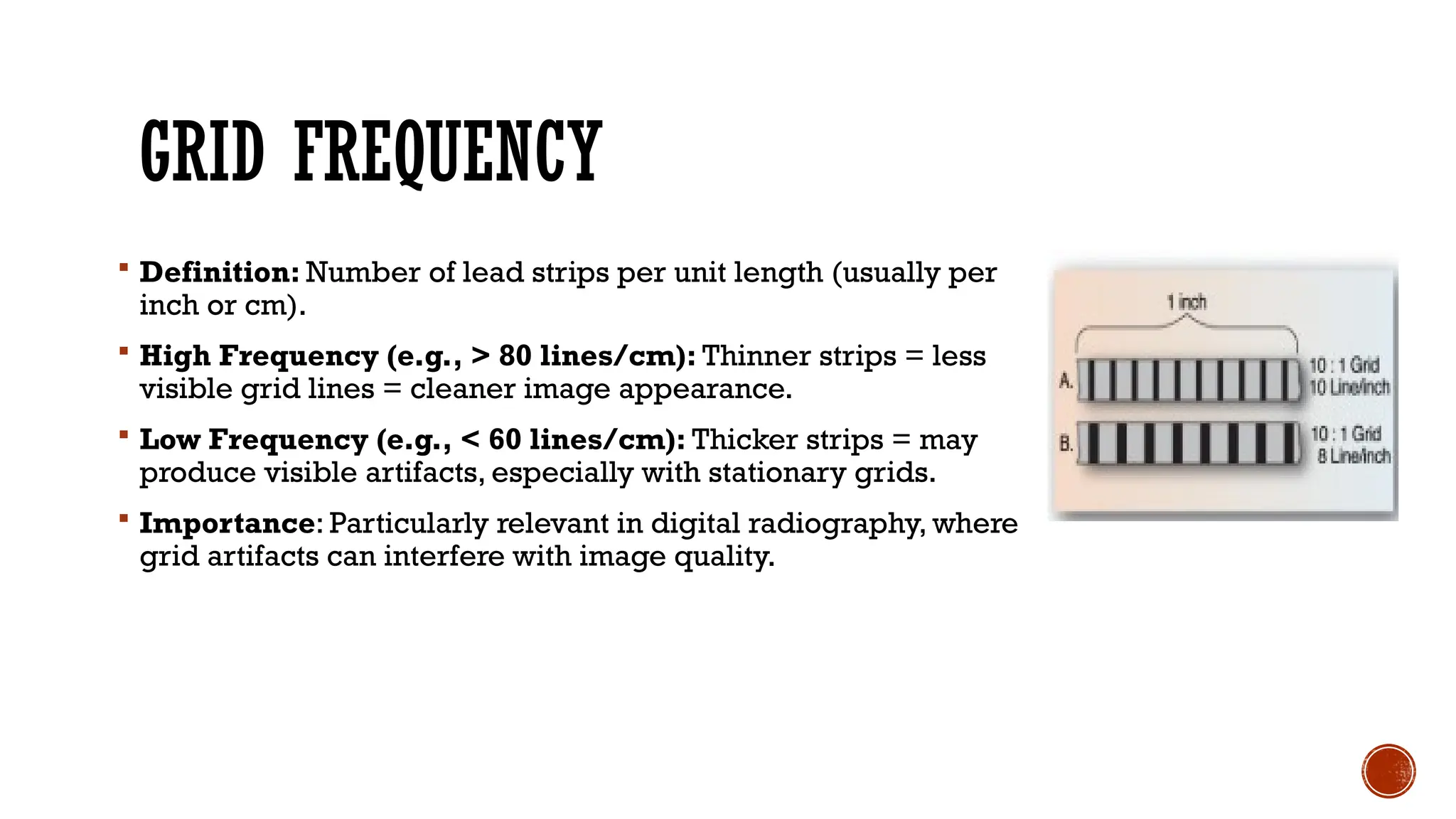 GRID FREQUENCY
 Definition: Number of lead strips per unit length (usually per
inch or cm).
 High Frequency (e.g., > 80 lines/cm): Thinner strips = less
visible grid lines = cleaner image appearance.
 Low Frequency (e.g., < 60 lines/cm): Thicker strips = may
produce visible artifacts, especially with stationary grids.
 Importance: Particularly relevant in digital radiography, where
grid artifacts can interfere with image quality.
 