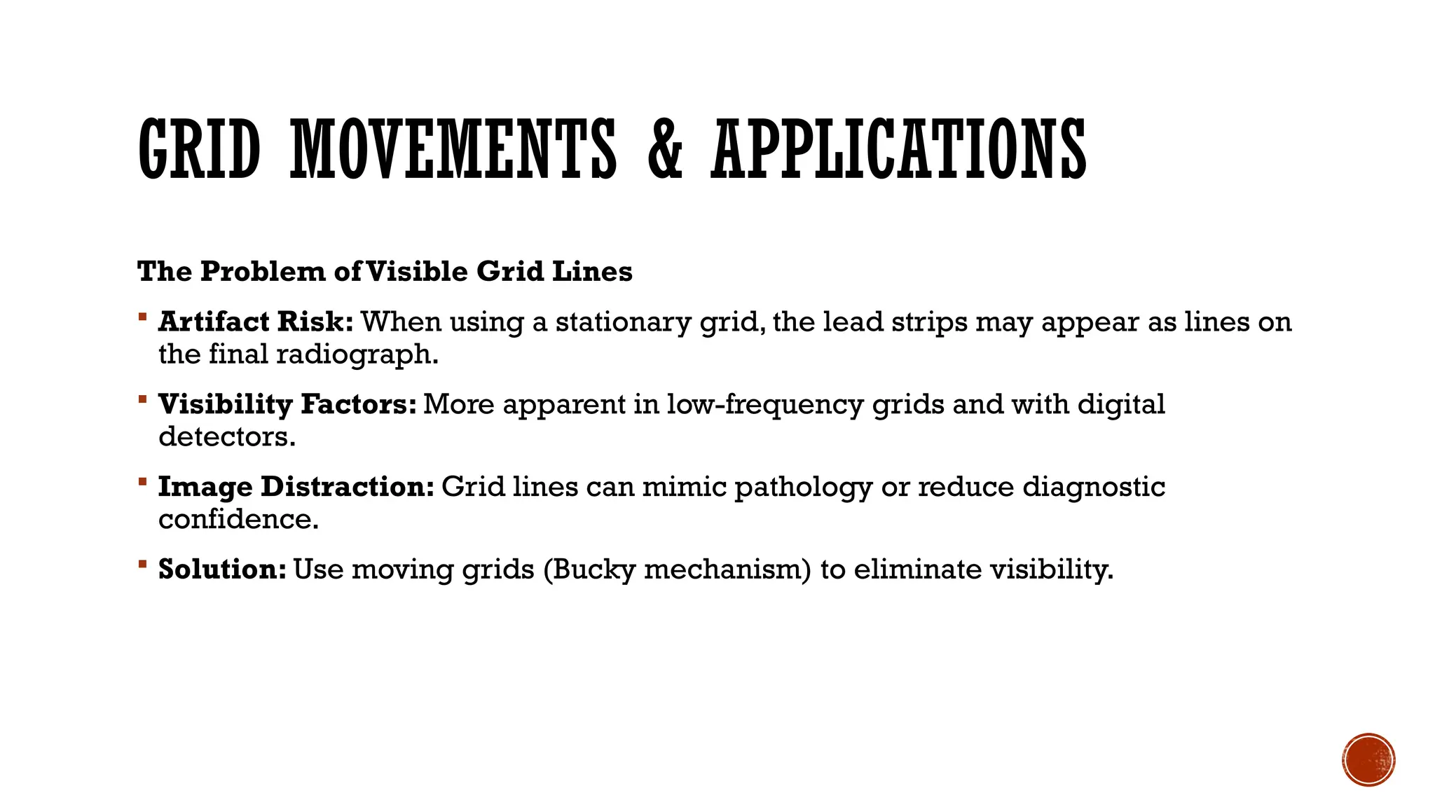 GRID MOVEMENTS & APPLICATIONS
The Problem ofVisible Grid Lines
 Artifact Risk: When using a stationary grid, the lead strips may appear as lines on
the final radiograph.
 Visibility Factors: More apparent in low-frequency grids and with digital
detectors.
 Image Distraction: Grid lines can mimic pathology or reduce diagnostic
confidence.
 Solution: Use moving grids (Bucky mechanism) to eliminate visibility.
 
