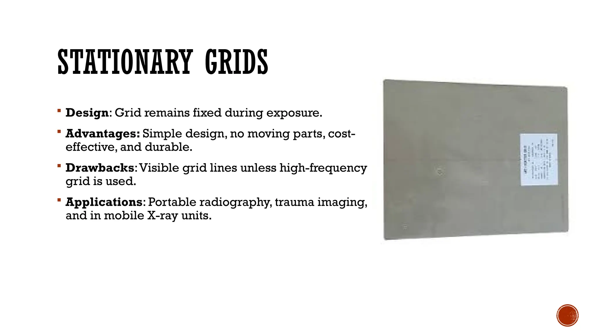 STATIONARY GRIDS
 Design: Grid remains fixed during exposure.
 Advantages: Simple design, no moving parts, cost-
effective, and durable.
 Drawbacks:Visible grid lines unless high-frequency
grid is used.
 Applications: Portable radiography, trauma imaging,
and in mobile X-ray units.
 