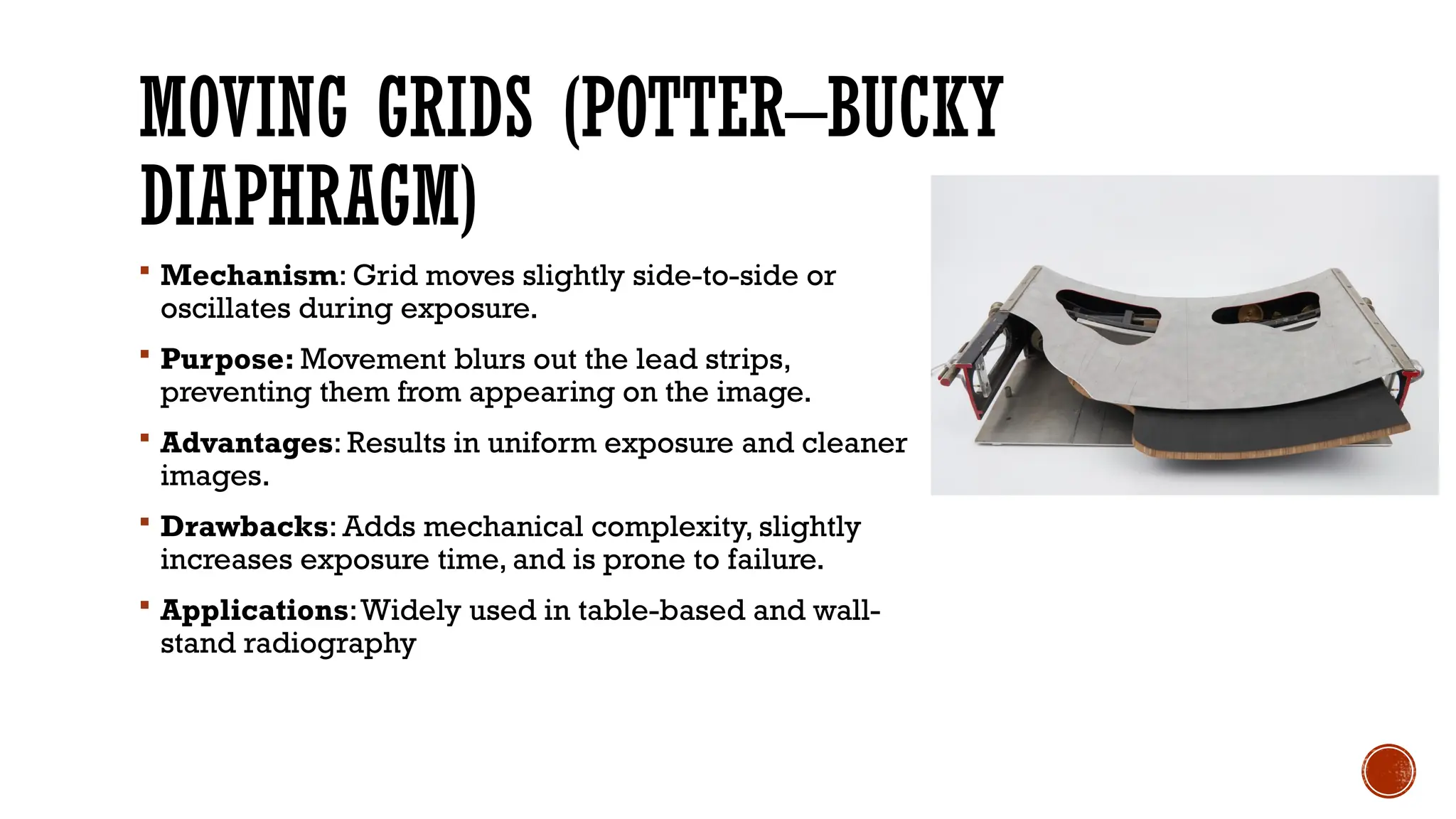 MOVING GRIDS (POTTER–BUCKY
DIAPHRAGM)
 Mechanism: Grid moves slightly side-to-side or
oscillates during exposure.
 Purpose: Movement blurs out the lead strips,
preventing them from appearing on the image.
 Advantages: Results in uniform exposure and cleaner
images.
 Drawbacks: Adds mechanical complexity, slightly
increases exposure time, and is prone to failure.
 Applications:Widely used in table-based and wall-
stand radiography
 