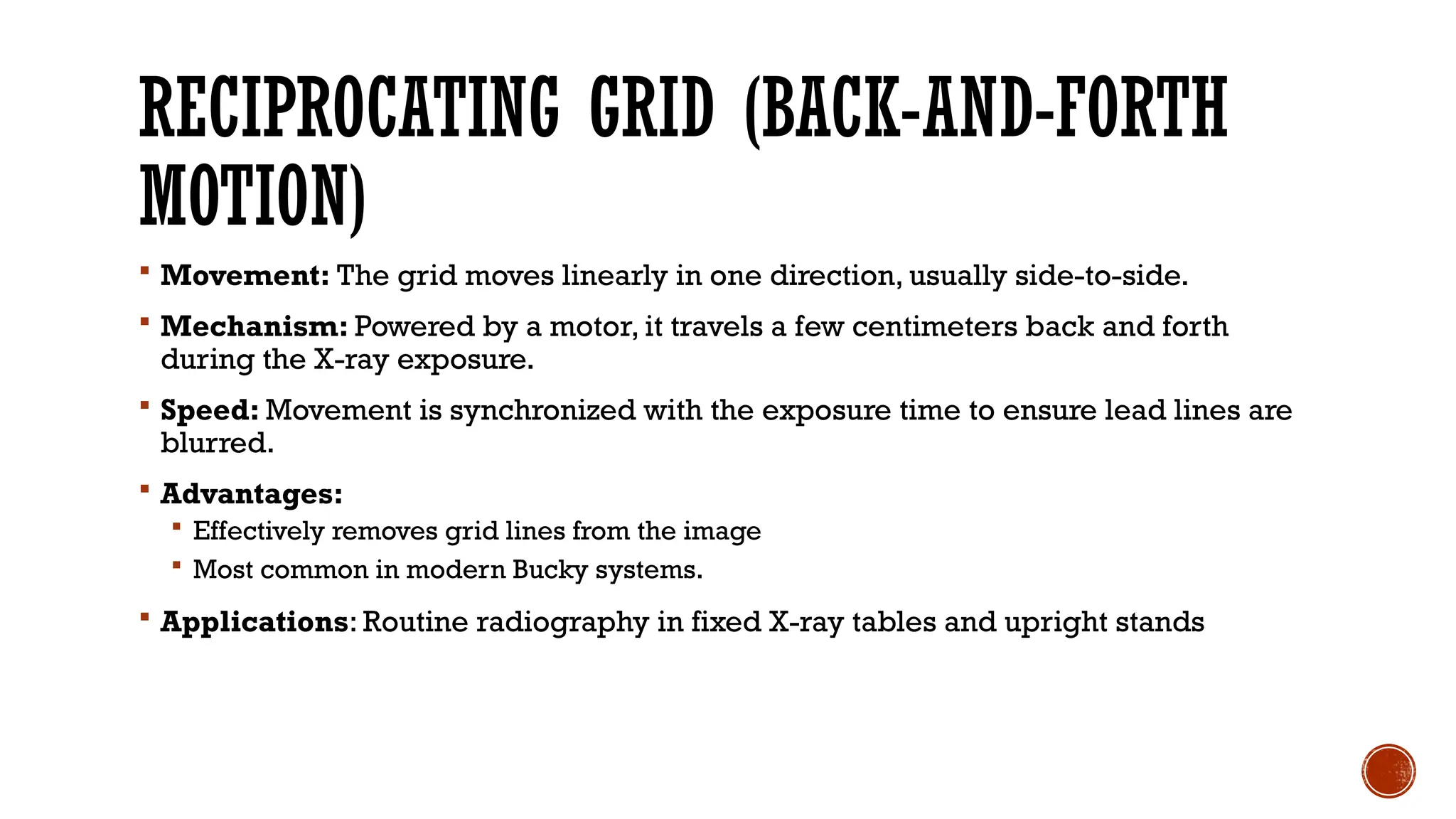 RECIPROCATING GRID (BACK-AND-FORTH
MOTION)
 Movement: The grid moves linearly in one direction, usually side-to-side.
 Mechanism: Powered by a motor, it travels a few centimeters back and forth
during the X-ray exposure.
 Speed: Movement is synchronized with the exposure time to ensure lead lines are
blurred.
 Advantages:
 Effectively removes grid lines from the image
 Most common in modern Bucky systems.
 Applications: Routine radiography in fixed X-ray tables and upright stands
 