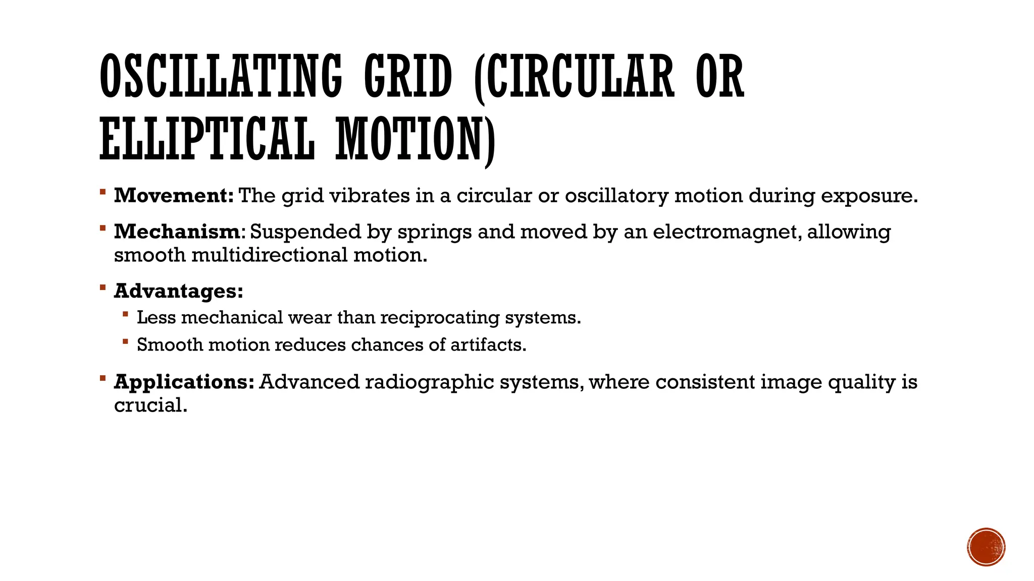 OSCILLATING GRID (CIRCULAR OR
ELLIPTICAL MOTION)
 Movement: The grid vibrates in a circular or oscillatory motion during exposure.
 Mechanism: Suspended by springs and moved by an electromagnet, allowing
smooth multidirectional motion.
 Advantages:
 Less mechanical wear than reciprocating systems.
 Smooth motion reduces chances of artifacts.
 Applications: Advanced radiographic systems, where consistent image quality is
crucial.
 