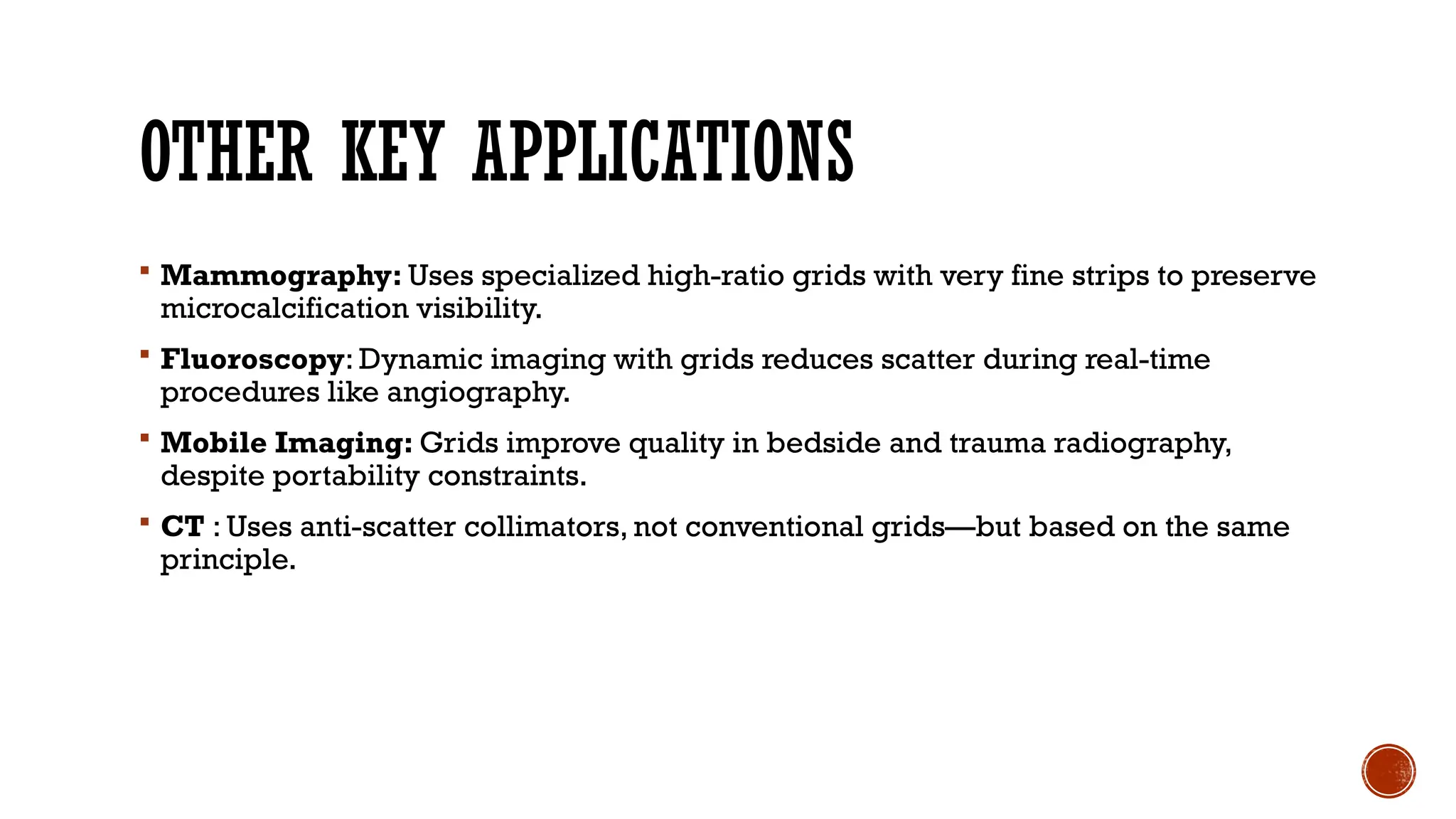OTHER KEY APPLICATIONS
 Mammography: Uses specialized high-ratio grids with very fine strips to preserve
microcalcification visibility.
 Fluoroscopy: Dynamic imaging with grids reduces scatter during real-time
procedures like angiography.
 Mobile Imaging: Grids improve quality in bedside and trauma radiography,
despite portability constraints.
 CT : Uses anti-scatter collimators, not conventional grids—but based on the same
principle.
 