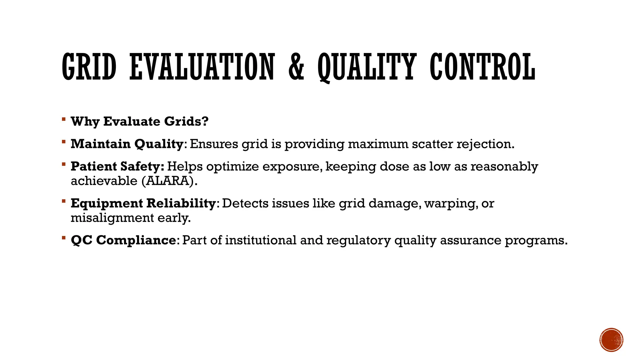 GRID EVALUATION & QUALITY CONTROL
 Why Evaluate Grids?
 Maintain Quality: Ensures grid is providing maximum scatter rejection.
 Patient Safety: Helps optimize exposure, keeping dose as low as reasonably
achievable (ALARA).
 Equipment Reliability: Detects issues like grid damage, warping, or
misalignment early.
 QC Compliance: Part of institutional and regulatory quality assurance programs.
 