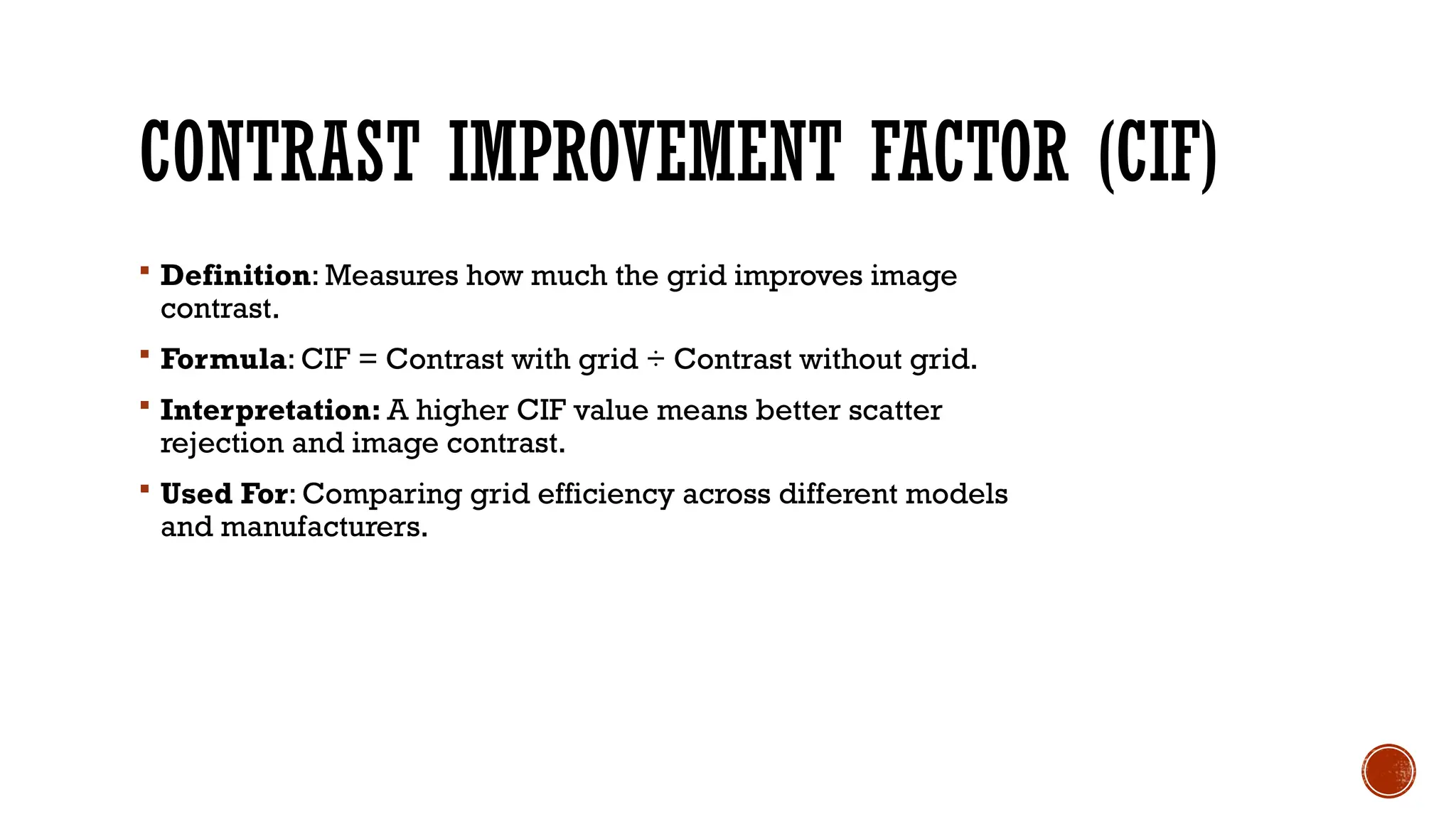 CONTRAST IMPROVEMENT FACTOR (CIF)
 Definition: Measures how much the grid improves image
contrast.
 Formula: CIF = Contrast with grid ÷ Contrast without grid.
 Interpretation: A higher CIF value means better scatter
rejection and image contrast.
 Used For: Comparing grid efficiency across different models
and manufacturers.
 