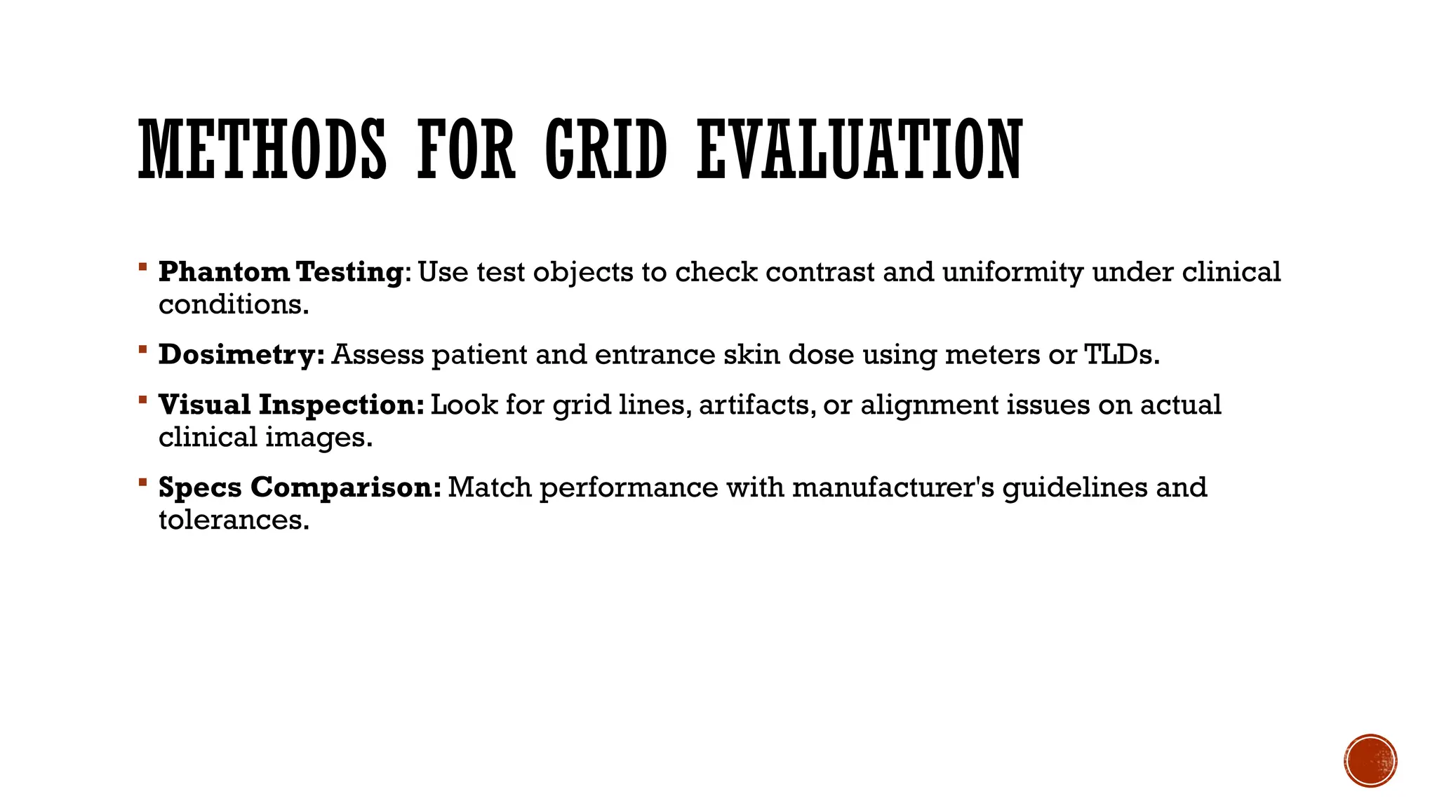 METHODS FOR GRID EVALUATION
 Phantom Testing: Use test objects to check contrast and uniformity under clinical
conditions.
 Dosimetry: Assess patient and entrance skin dose using meters or TLDs.
 Visual Inspection: Look for grid lines, artifacts, or alignment issues on actual
clinical images.
 Specs Comparison: Match performance with manufacturer's guidelines and
tolerances.
 
