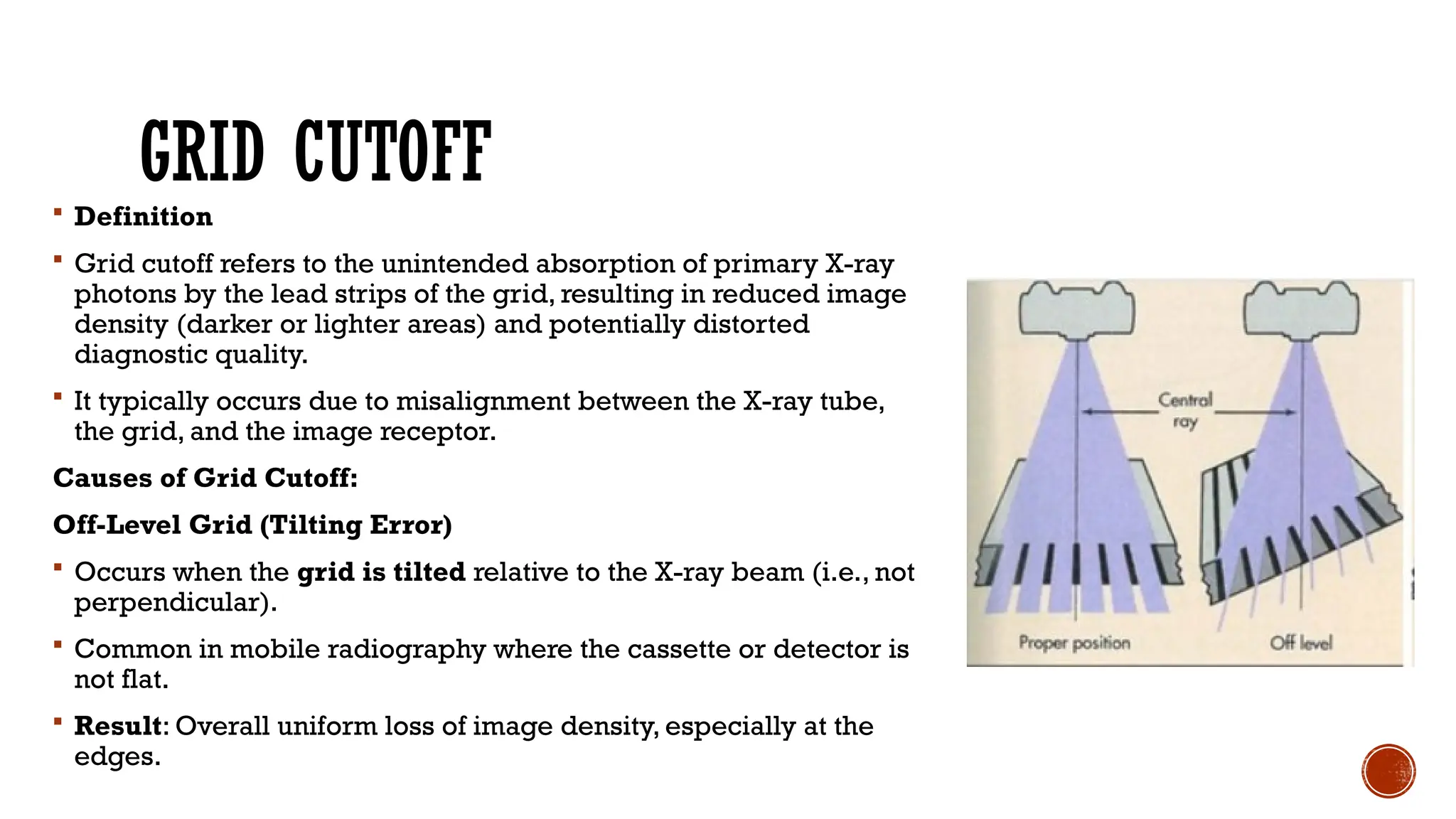 GRID CUTOFF
 Definition
 Grid cutoff refers to the unintended absorption of primary X-ray
photons by the lead strips of the grid, resulting in reduced image
density (darker or lighter areas) and potentially distorted
diagnostic quality.
 It typically occurs due to misalignment between the X-ray tube,
the grid, and the image receptor.
Causes of Grid Cutoff:
Off-Level Grid (Tilting Error)
 Occurs when the grid is tilted relative to the X-ray beam (i.e., not
perpendicular).
 Common in mobile radiography where the cassette or detector is
not flat.
 Result: Overall uniform loss of image density, especially at the
edges.
 