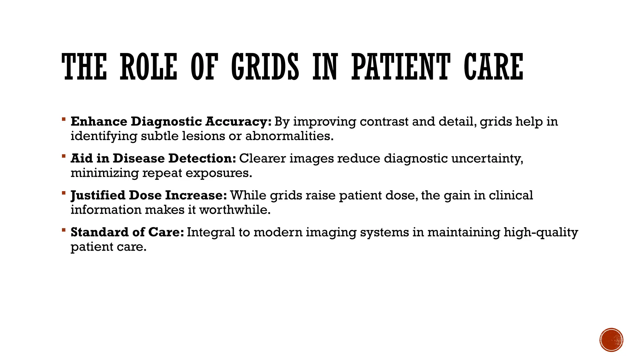 THE ROLE OF GRIDS IN PATIENT CARE
 Enhance Diagnostic Accuracy: By improving contrast and detail, grids help in
identifying subtle lesions or abnormalities.
 Aid in Disease Detection: Clearer images reduce diagnostic uncertainty,
minimizing repeat exposures.
 Justified Dose Increase: While grids raise patient dose, the gain in clinical
information makes it worthwhile.
 Standard of Care: Integral to modern imaging systems in maintaining high-quality
patient care.
 