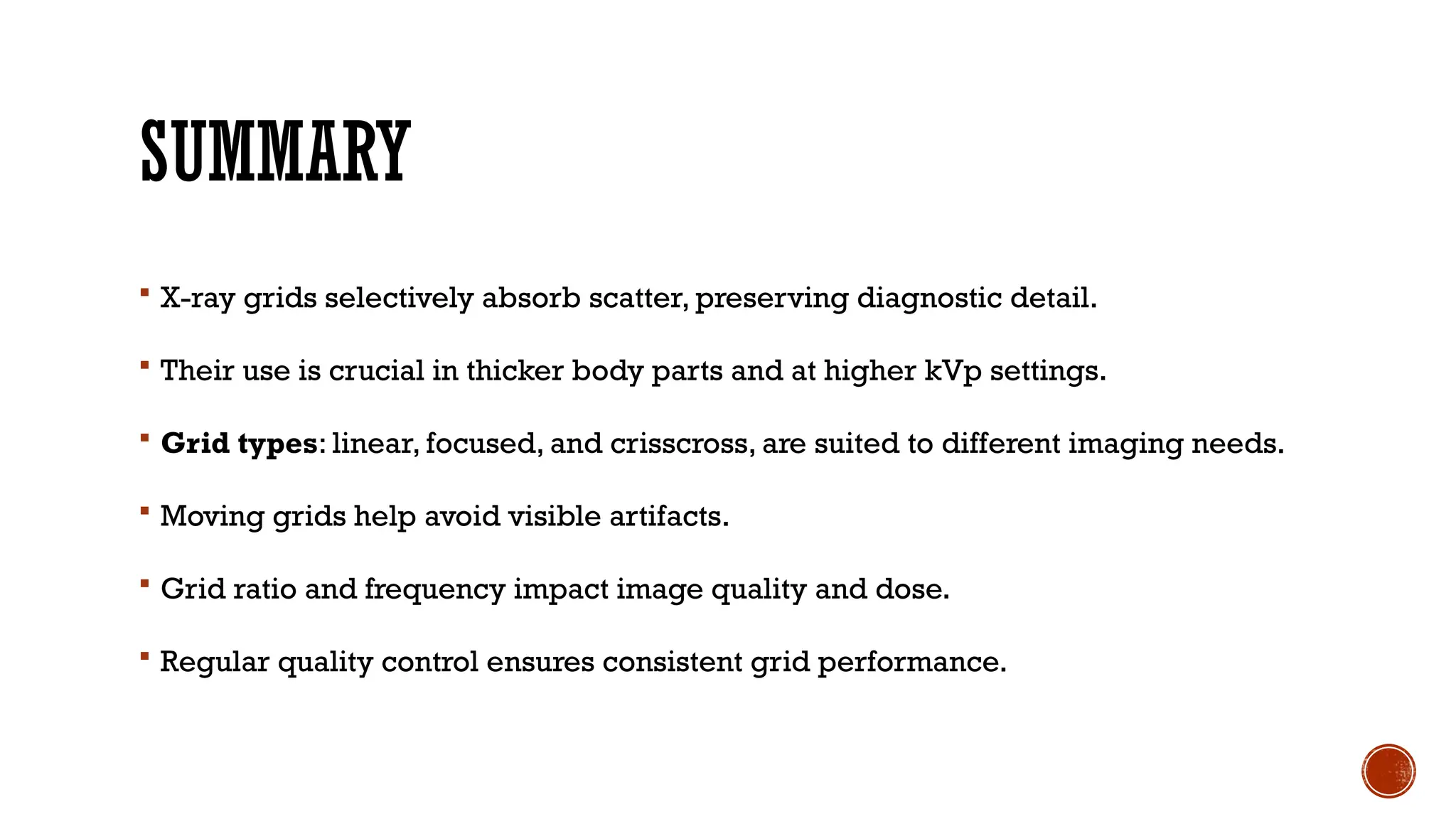 SUMMARY
 X-ray grids selectively absorb scatter, preserving diagnostic detail.
 Their use is crucial in thicker body parts and at higher kVp settings.
 Grid types: linear, focused, and crisscross, are suited to different imaging needs.
 Moving grids help avoid visible artifacts.
 Grid ratio and frequency impact image quality and dose.
 Regular quality control ensures consistent grid performance.
 