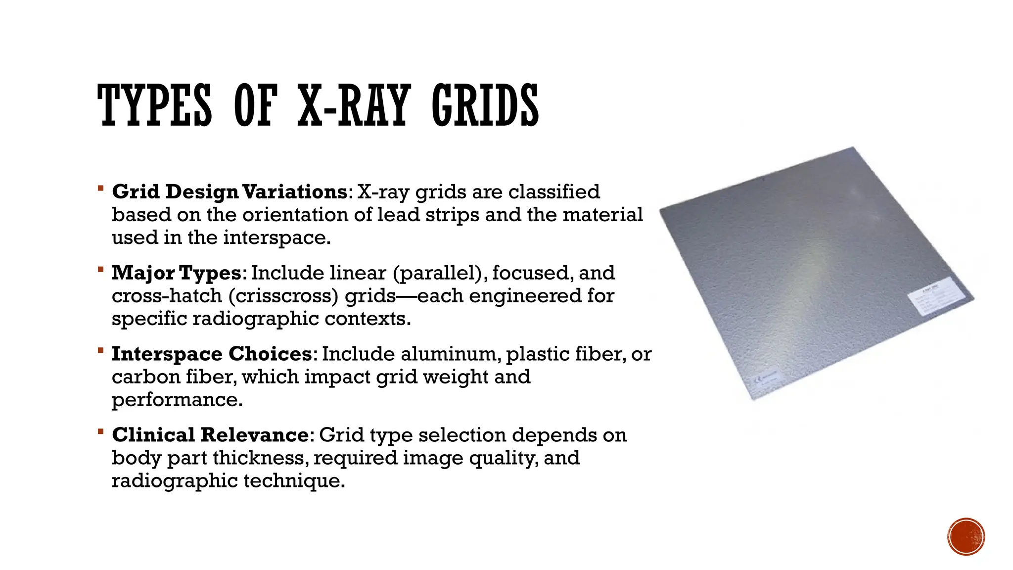 TYPES OF X-RAY GRIDS
 Grid Design Variations: X-ray grids are classified
based on the orientation of lead strips and the material
used in the interspace.
 Major Types: Include linear (parallel), focused, and
cross-hatch (crisscross) grids—each engineered for
specific radiographic contexts.
 Interspace Choices: Include aluminum, plastic fiber, or
carbon fiber, which impact grid weight and
performance.
 Clinical Relevance: Grid type selection depends on
body part thickness, required image quality, and
radiographic technique.
 
