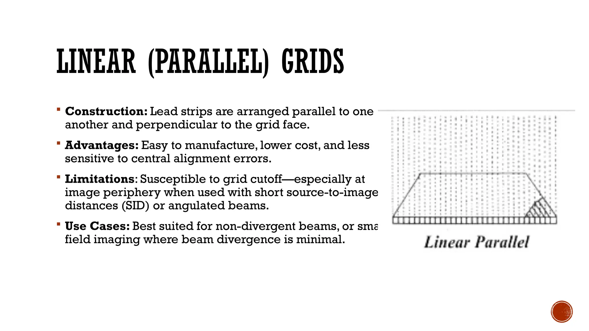 LINEAR (PARALLEL) GRIDS
 Construction: Lead strips are arranged parallel to one
another and perpendicular to the grid face.
 Advantages: Easy to manufacture, lower cost, and less
sensitive to central alignment errors.
 Limitations: Susceptible to grid cutoff—especially at
image periphery when used with short source-to-image
distances (SID) or angulated beams.
 Use Cases: Best suited for non-divergent beams, or small-
field imaging where beam divergence is minimal.
 