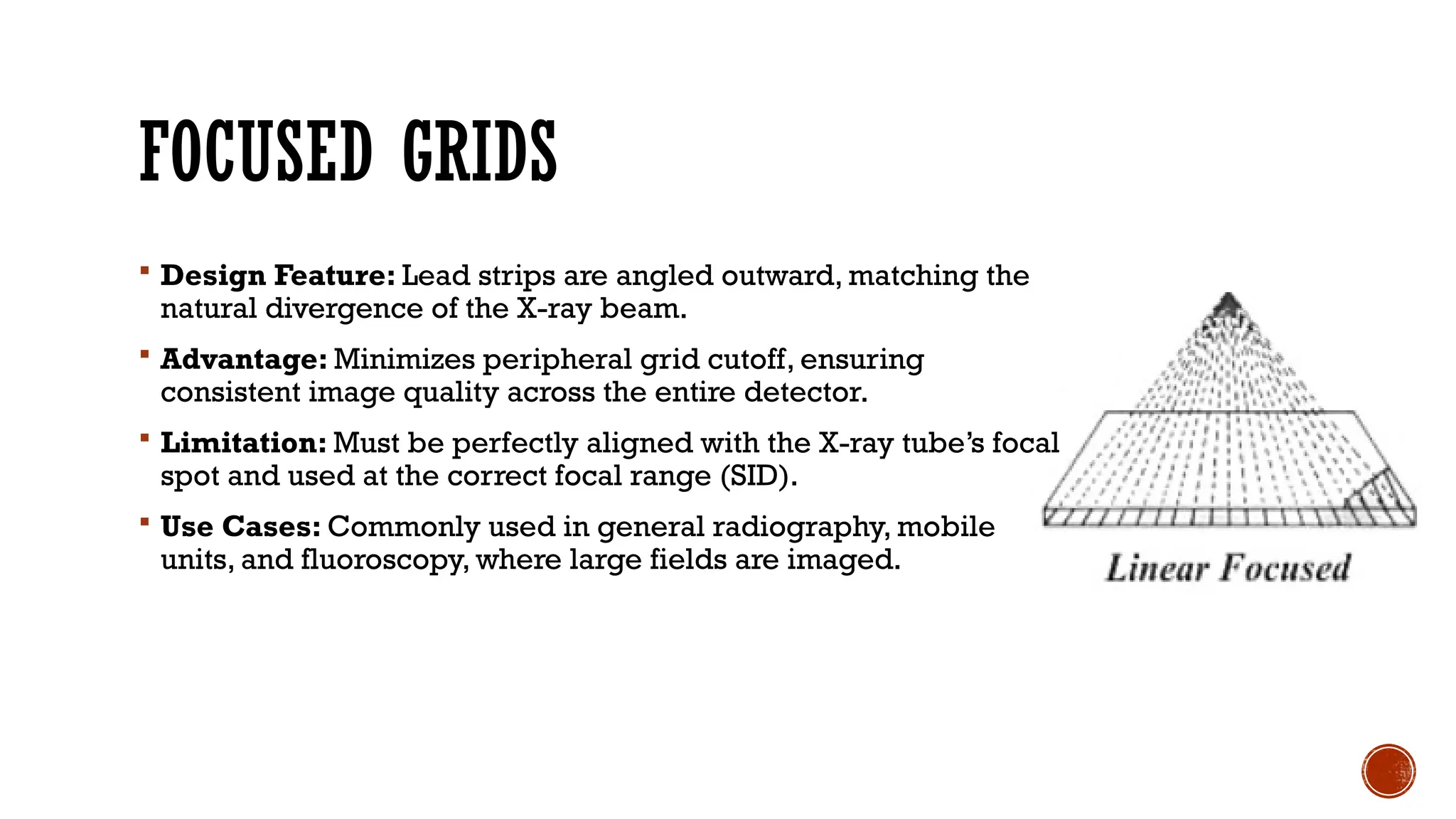 FOCUSED GRIDS
 Design Feature: Lead strips are angled outward, matching the
natural divergence of the X-ray beam.
 Advantage: Minimizes peripheral grid cutoff, ensuring
consistent image quality across the entire detector.
 Limitation: Must be perfectly aligned with the X-ray tube’s focal
spot and used at the correct focal range (SID).
 Use Cases: Commonly used in general radiography, mobile
units, and fluoroscopy, where large fields are imaged.
 