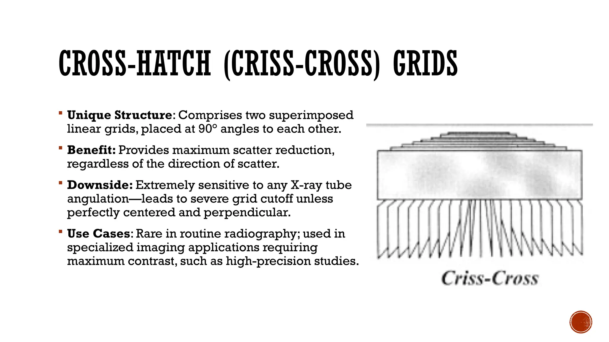 CROSS-HATCH (CRISS-CROSS) GRIDS
 Unique Structure: Comprises two superimposed
linear grids, placed at 90° angles to each other.
 Benefit: Provides maximum scatter reduction,
regardless of the direction of scatter.
 Downside: Extremely sensitive to any X-ray tube
angulation—leads to severe grid cutoff unless
perfectly centered and perpendicular.
 Use Cases: Rare in routine radiography; used in
specialized imaging applications requiring
maximum contrast, such as high-precision studies.
 