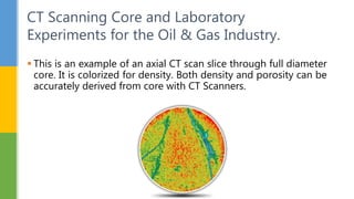  This is an example of an axial CT scan slice through full diameter
core. It is colorized for density. Both density and porosity can be
accurately derived from core with CT Scanners.
CT Scanning Core and Laboratory
Experiments for the Oil & Gas Industry.
 