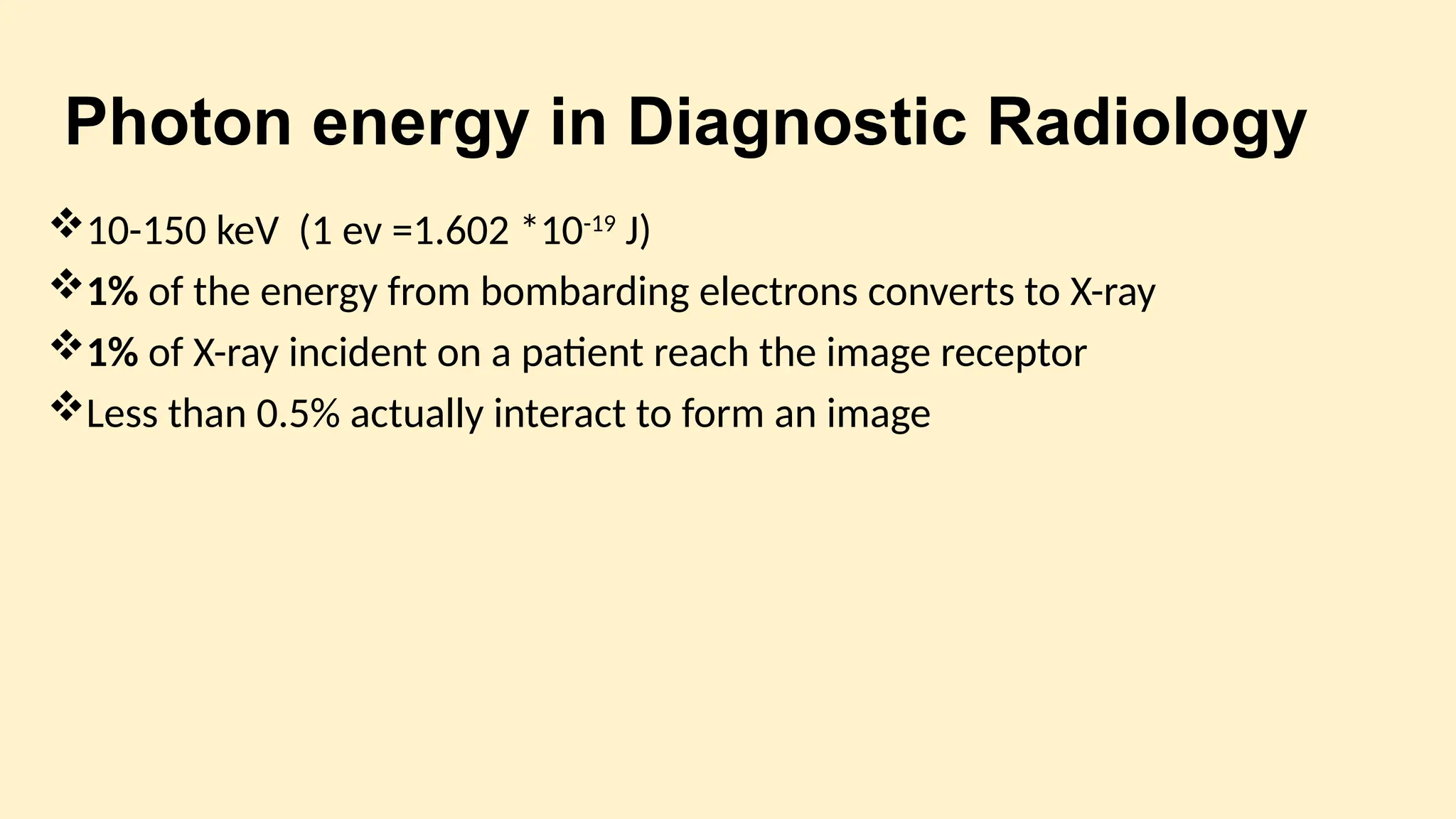 Photon energy in Diagnostic Radiology
10-150 keV (1 ev =1.602 *10-19
J)
1% of the energy from bombarding electrons converts to X-ray
1% of X-ray incident on a patient reach the image receptor
Less than 0.5% actually interact to form an image
 