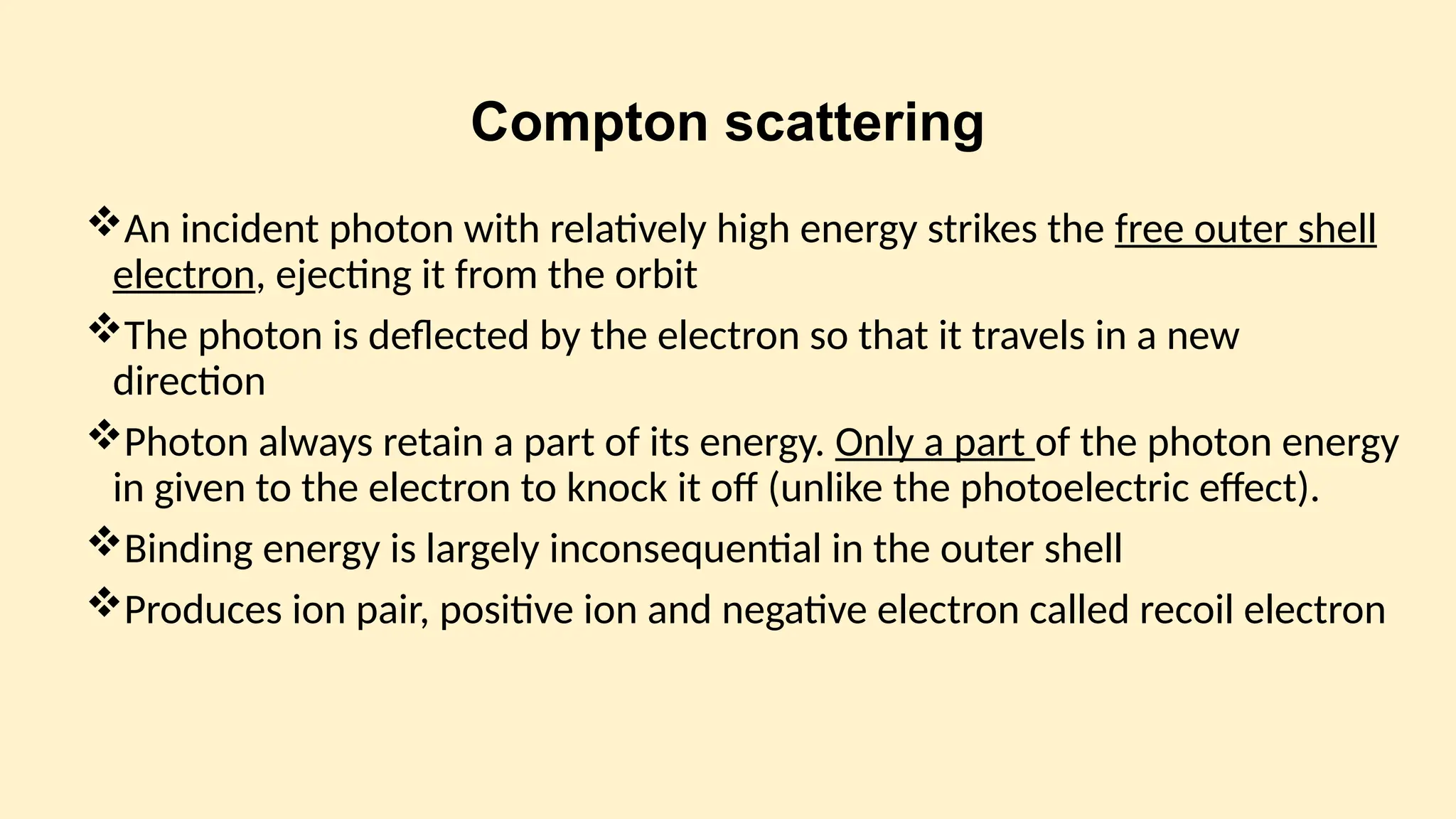Compton scattering
An incident photon with relatively high energy strikes the free outer shell
electron, ejecting it from the orbit
The photon is deflected by the electron so that it travels in a new
direction
Photon always retain a part of its energy. Only a part of the photon energy
in given to the electron to knock it off (unlike the photoelectric effect).
Binding energy is largely inconsequential in the outer shell
Produces ion pair, positive ion and negative electron called recoil electron
 