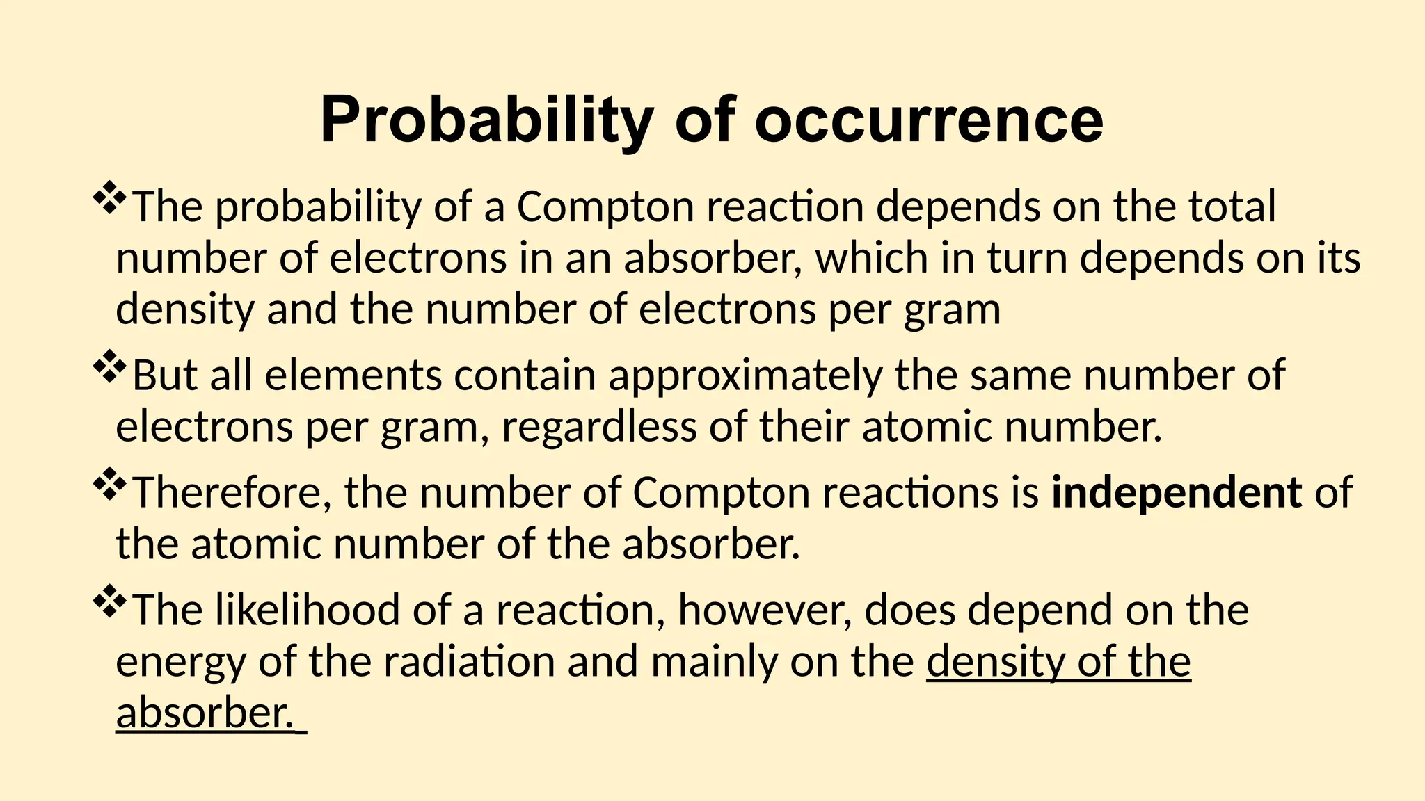 Probability of occurrence
The probability of a Compton reaction depends on the total
number of electrons in an absorber, which in turn depends on its
density and the number of electrons per gram
But all elements contain approximately the same number of
electrons per gram, regardless of their atomic number.
Therefore, the number of Compton reactions is independent of
the atomic number of the absorber.
The likelihood of a reaction, however, does depend on the
energy of the radiation and mainly on the density of the
absorber.
 