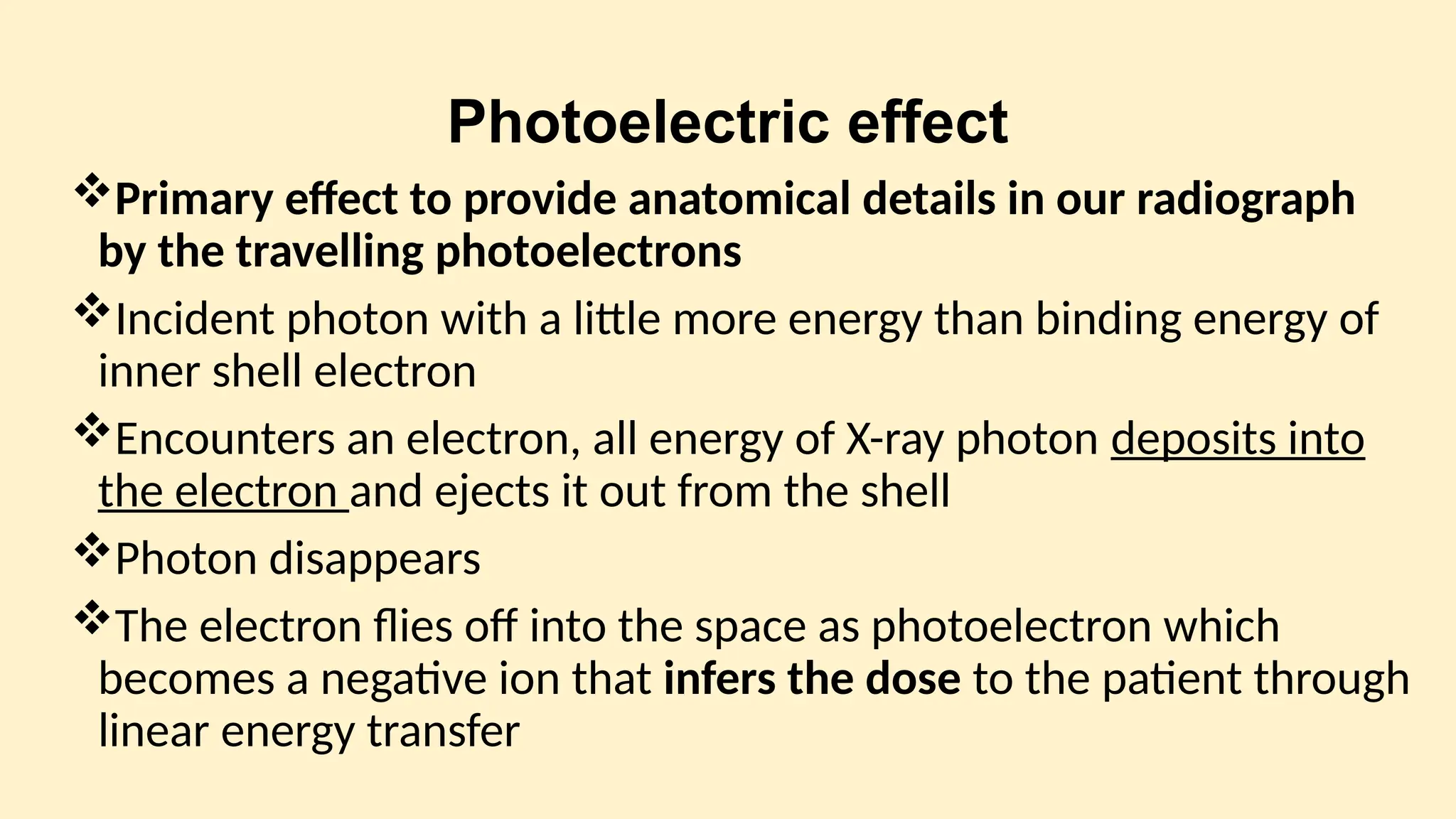 Photoelectric effect
Primary effect to provide anatomical details in our radiograph
by the travelling photoelectrons
Incident photon with a little more energy than binding energy of
inner shell electron
Encounters an electron, all energy of X-ray photon deposits into
the electron and ejects it out from the shell
Photon disappears
The electron flies off into the space as photoelectron which
becomes a negative ion that infers the dose to the patient through
linear energy transfer
 