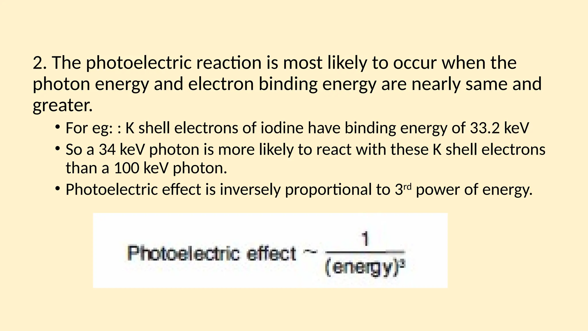 2. The photoelectric reaction is most likely to occur when the
photon energy and electron binding energy are nearly same and
greater.
• For eg: : K shell electrons of iodine have binding energy of 33.2 keV
• So a 34 keV photon is more likely to react with these K shell electrons
than a 100 keV photon.
• Photoelectric effect is inversely proportional to 3rd
power of energy.
 
