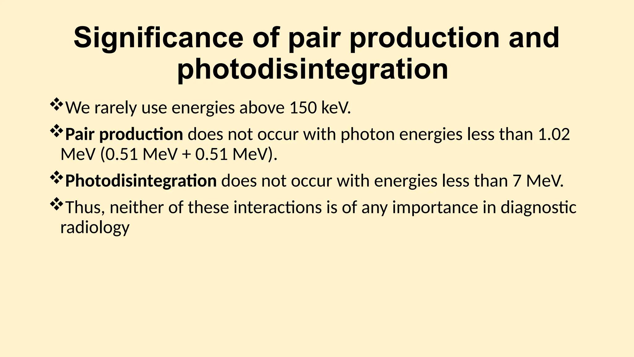 Significance of pair production and
photodisintegration
We rarely use energies above 150 keV.
Pair production does not occur with photon energies less than 1.02
MeV (0.51 MeV + 0.51 MeV).
Photodisintegration does not occur with energies less than 7 MeV.
Thus, neither of these interactions is of any importance in diagnostic
radiology
 