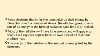 Most electrons that strike the target give up their energy by
interactions with a num­
ber of atoms. The electron gives up only
part of its energy in the form of radiation each time it is "braked."
Most of the radiation will have little energy, and will appear as
heat. Few X-rays will ap­
pear because over 99% of all reactions
produce heat.
The energy of the radiation is the amount of energy lost by the
electrons.
 