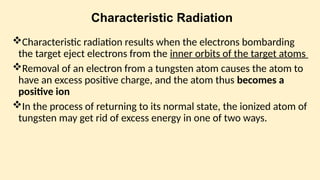 Characteristic Radiation
Characteris­
tic radiation results when the electrons bombarding
the target eject electrons from the inner orbits of the target atoms
Removal of an electron from a tungsten atom causes the atom to
have an excess positive charge, and the atom thus becomes a
positive ion
In the process of returning to its normal state, the ionized atom of
tungsten may get rid of excess energy in one of two ways.
 
